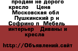  продам не дорого кресло  › Цена ­ 700 - Московская обл., Пушкинский р-н, Софрино п. Мебель, интерьер » Диваны и кресла   